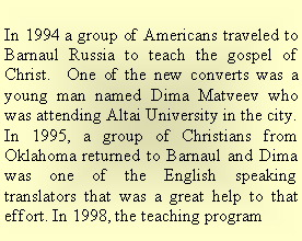 Text Box: In 1994 a group of Americans traveled to Barnaul Russia to teach the gospel of Christ.  One of the new converts was a young man named Dima Matveev who was attending Altai University in the city. In 1995, a group of Christians from Oklahoma returned to Barnaul and Dima was one of the English speaking translators that was a great help to that effort. In 1998, the teaching program 