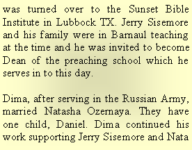 Text Box: was turned over to the Sunset Bible Institute in Lubbock TX. Jerry Sisemore and his family were in Barnaul teaching at the time and he was invited to become Dean of the preaching school which he serves in to this day.Dima, after serving in the Russian Army, married Natasha Ozernaya. They have one child, Daniel. Dima continued his work supporting Jerry Sisemore and Nata 